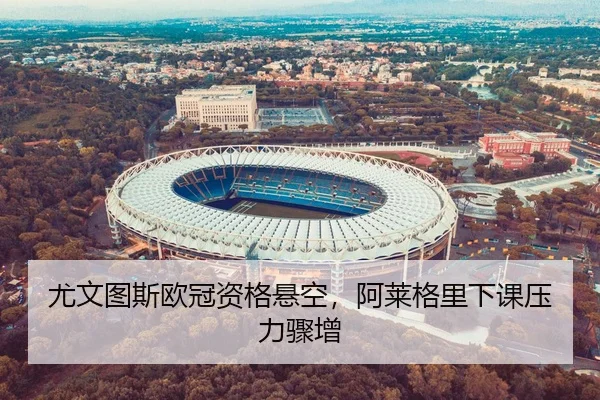 尤文图斯欧冠资格悬空，阿莱格里下课压力骤增