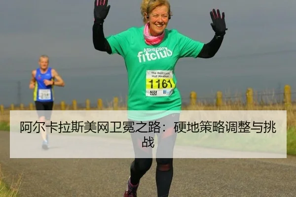 阿尔卡拉斯美网卫冕之路：硬地策略调整与挑战