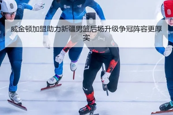 威金顿加盟助力新疆男篮后场升级争冠阵容更厚实