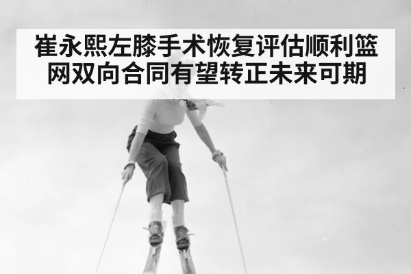 崔永熙左膝手术恢复评估顺利篮网双向合同有望转正未来可期